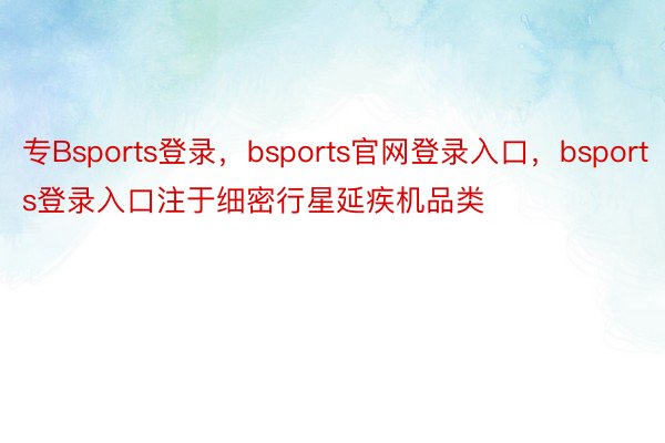 专Bsports登录，bsports官网登录入口，bsports登录入口注于细密行星延疾机品类