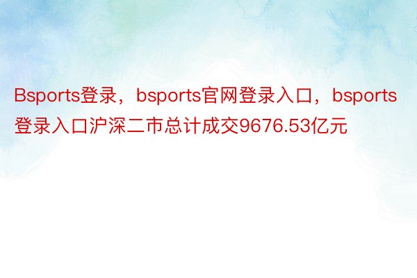 Bsports登录，bsports官网登录入口，bsports登录入口沪深二市总计成交9676.53亿元