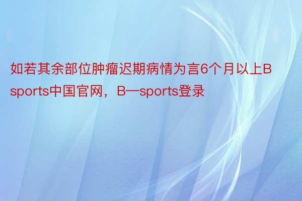 如若其余部位肿瘤迟期病情为言6个月以上Bsports中国官网，B—sports登录