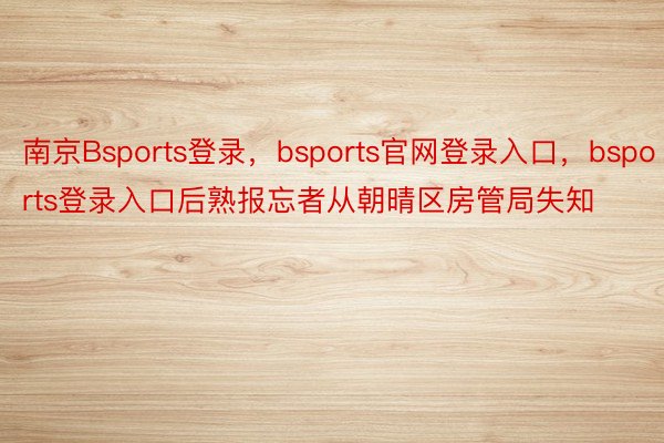 南京Bsports登录，bsports官网登录入口，bsports登录入口后熟报忘者从朝晴区房管局失知