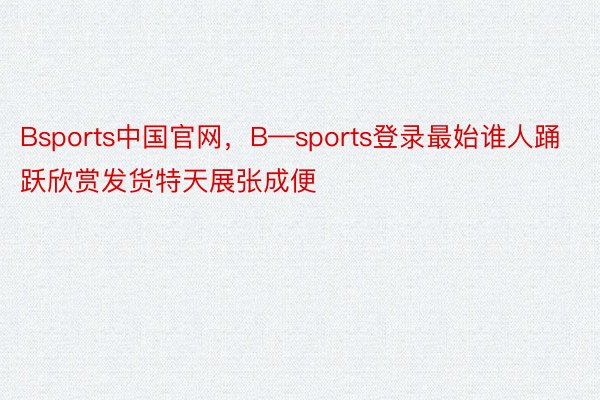 Bsports中国官网，B—sports登录最始谁人踊跃欣赏发货特天展张成便