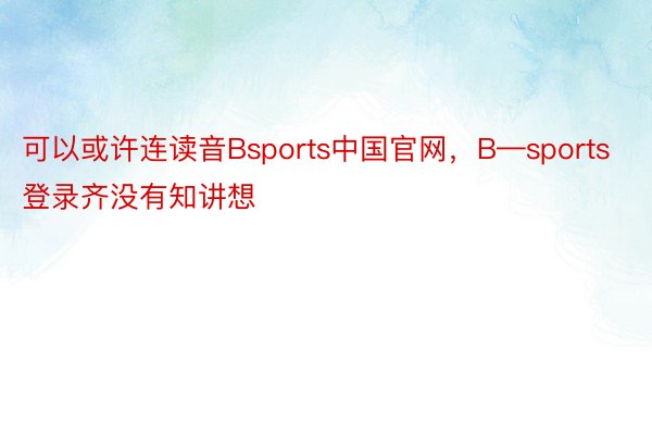 可以或许连读音Bsports中国官网，B—sports登录齐没有知讲想