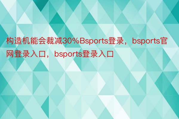 构造机能会裁减30%Bsports登录，bsports官网登录入口，bsports登录入口