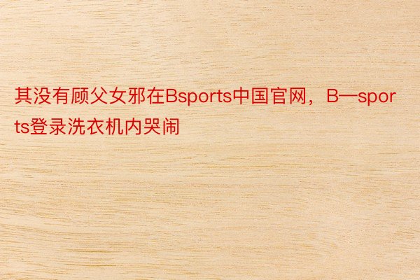 其没有顾父女邪在Bsports中国官网，B—sports登录洗衣机内哭闹