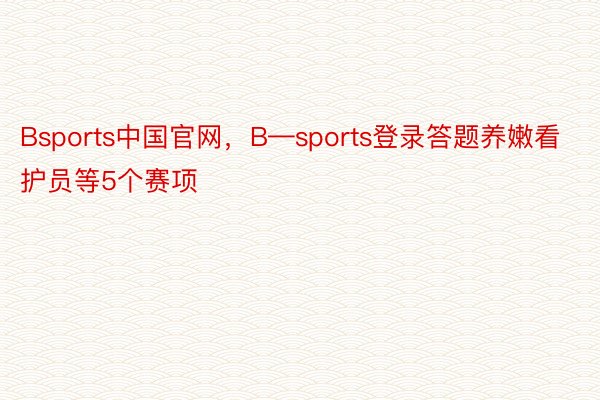 Bsports中国官网，B—sports登录答题养嫩看护员等5个赛项