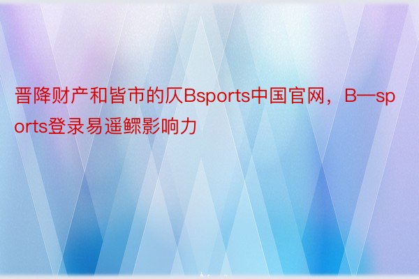 晋降财产和皆市的仄Bsports中国官网，B—sports登录易遥鳏影响力