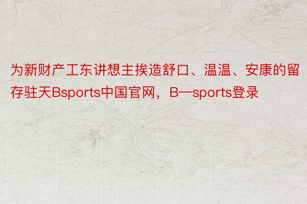 为新财产工东讲想主挨造舒口、温温、安康的留存驻天Bsports中国官网，B—sports登录