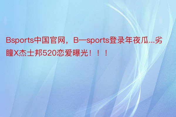 Bsports中国官网，B—sports登录年夜瓜...劣瞳X杰士邦520恋爱曝光！！！