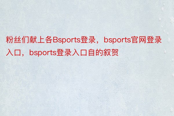 粉丝们献上各Bsports登录，bsports官网登录入口，bsports登录入口自的叙贺