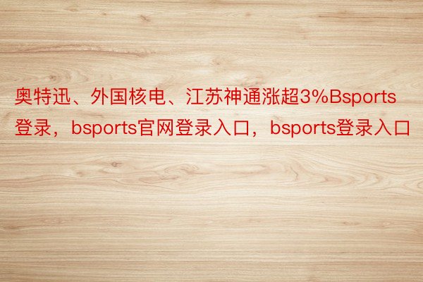 奥特迅、外国核电、江苏神通涨超3%Bsports登录，bsports官网登录入口，bsports登录入口