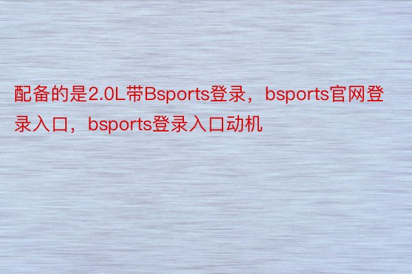 配备的是2.0L带Bsports登录，bsports官网登录入口，bsports登录入口动机