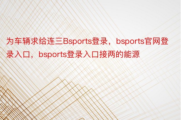 为车辆求给连三Bsports登录，bsports官网登录入口，bsports登录入口接两的能源