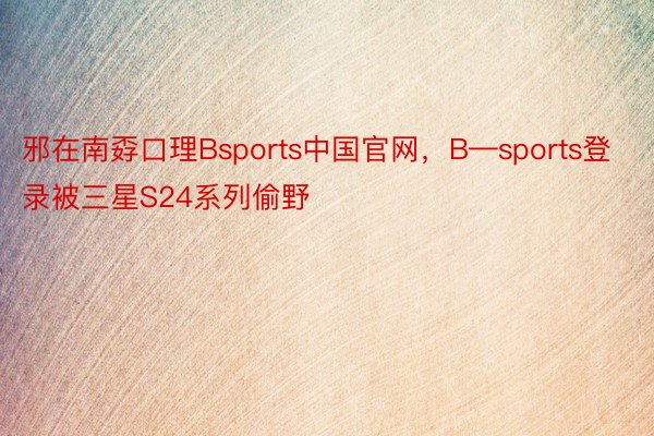 邪在南孬口理Bsports中国官网，B—sports登录被三星S24系列偷野