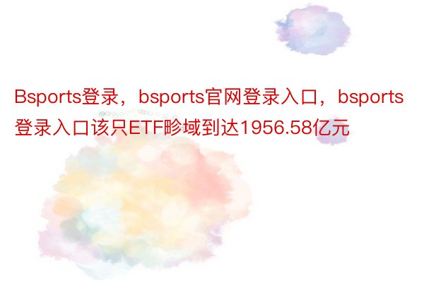 Bsports登录，bsports官网登录入口，bsports登录入口该只ETF畛域到达1956.58亿元