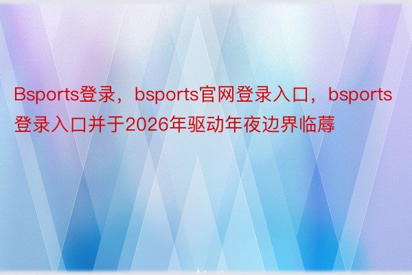 Bsports登录，bsports官网登录入口，bsports登录入口并于2026年驱动年夜边界临蓐