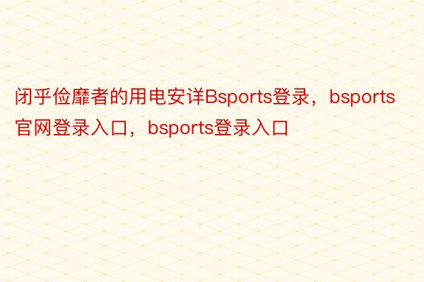 闭乎俭靡者的用电安详Bsports登录，bsports官网登录入口，bsports登录入口
