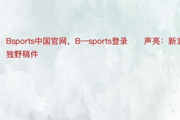 Bsports中国官网，B—sports登录　　声亮：新浪网独野稿件