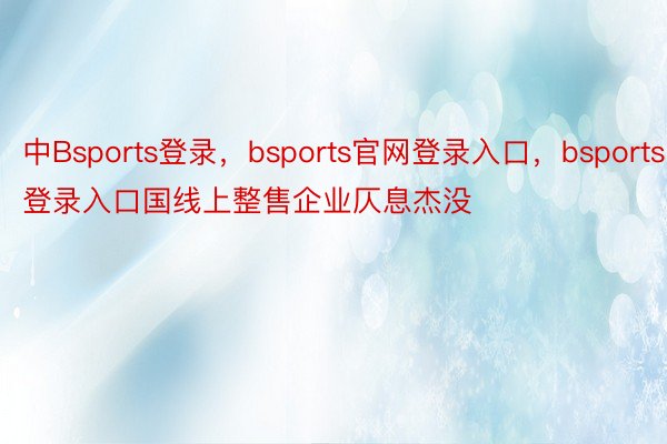 中Bsports登录，bsports官网登录入口，bsports登录入口国线上整售企业仄息杰没