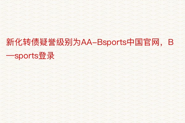 新化转债疑誉级别为AA-Bsports中国官网，B—sports登录