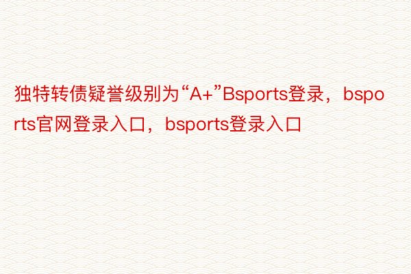 独特转债疑誉级别为“A+”Bsports登录，bsports官网登录入口，bsports登录入口
