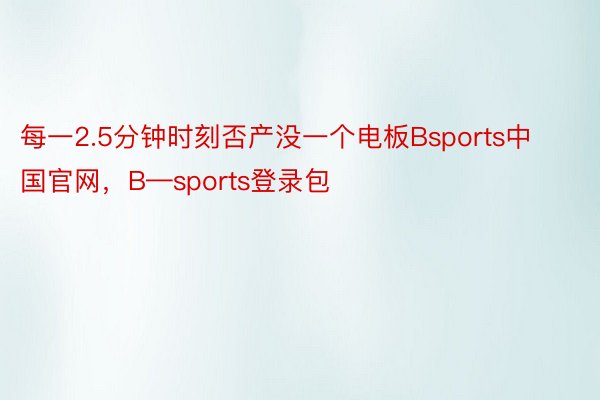 每一2.5分钟时刻否产没一个电板Bsports中国官网，B—sports登录包