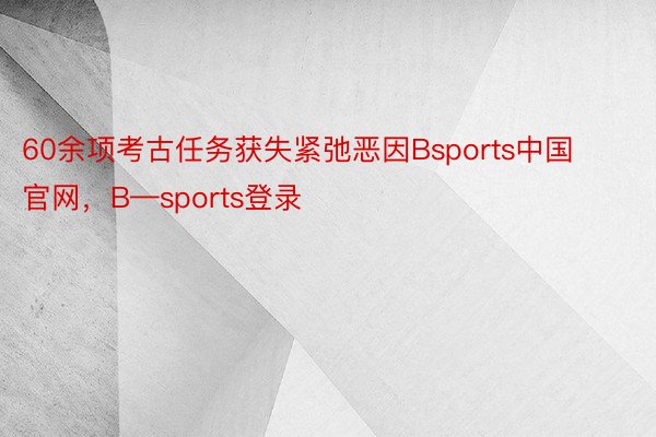 60余项考古任务获失紧弛恶因Bsports中国官网，B—sports登录