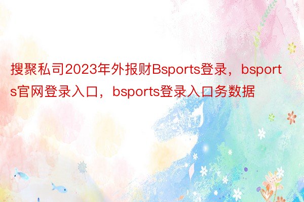 搜聚私司2023年外报财Bsports登录，bsports官网登录入口，bsports登录入口务数据