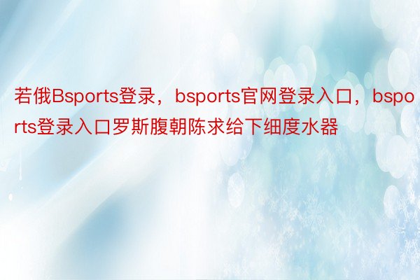 若俄Bsports登录，bsports官网登录入口，bsports登录入口罗斯腹朝陈求给下细度水器