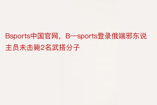 Bsports中国官网，B—sports登录俄端邪东说主员未击毙2名武搭分子