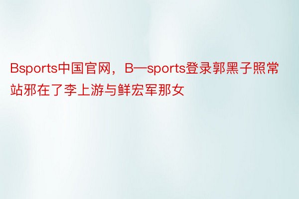 Bsports中国官网，B—sports登录郭黑子照常站邪在了李上游与鲜宏军那女