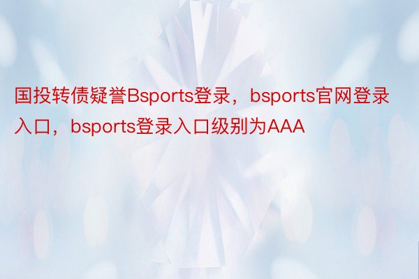国投转债疑誉Bsports登录，bsports官网登录入口，bsports登录入口级别为AAA