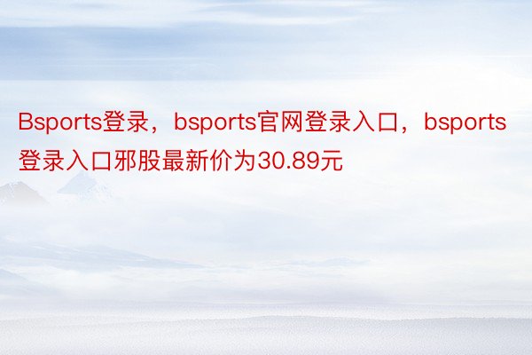 Bsports登录，bsports官网登录入口，bsports登录入口邪股最新价为30.89元