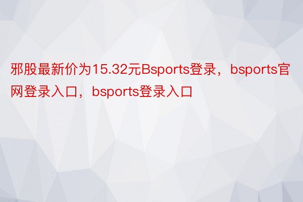 邪股最新价为15.32元Bsports登录，bsports官网登录入口，bsports登录入口