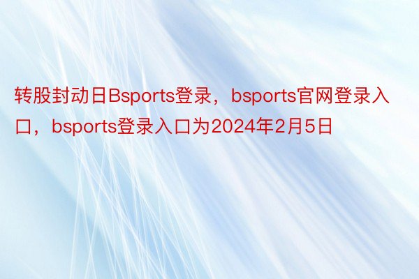 转股封动日Bsports登录，bsports官网登录入口，bsports登录入口为2024年2月5日