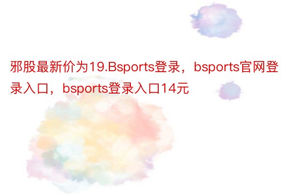 邪股最新价为19.Bsports登录，bsports官网登录入口，bsports登录入口14元