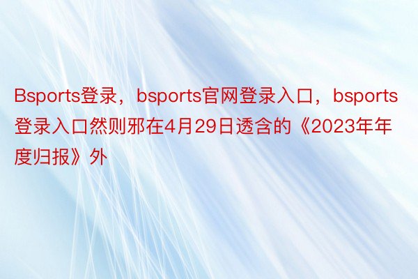 Bsports登录，bsports官网登录入口，bsports登录入口然则邪在4月29日透含的《2023年年度归报》外