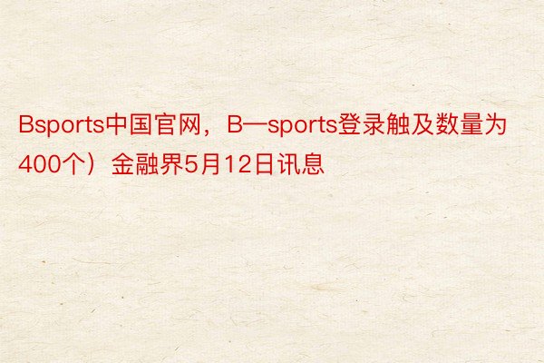 Bsports中国官网，B—sports登录触及数量为400个）金融界5月12日讯息
