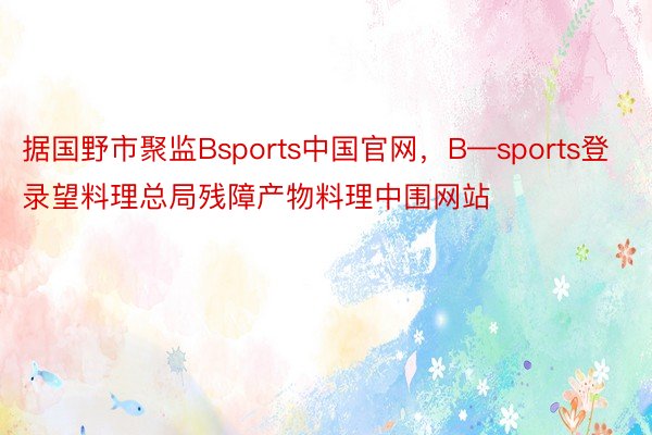 据国野市聚监Bsports中国官网，B—sports登录望料理总局残障产物料理中围网站