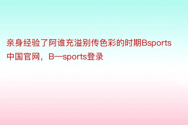 亲身经验了阿谁充溢别传色彩的时期Bsports中国官网，B—sports登录