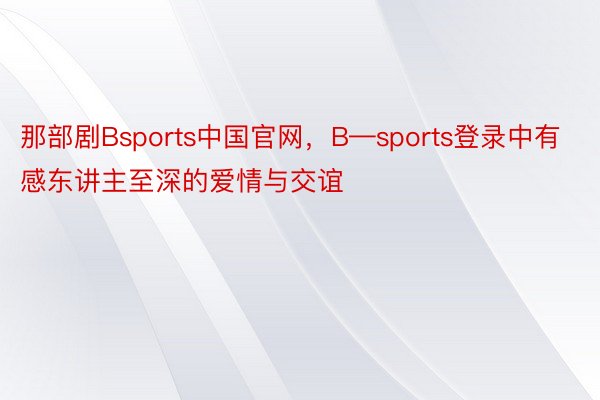 那部剧Bsports中国官网，B—sports登录中有感东讲主至深的爱情与交谊