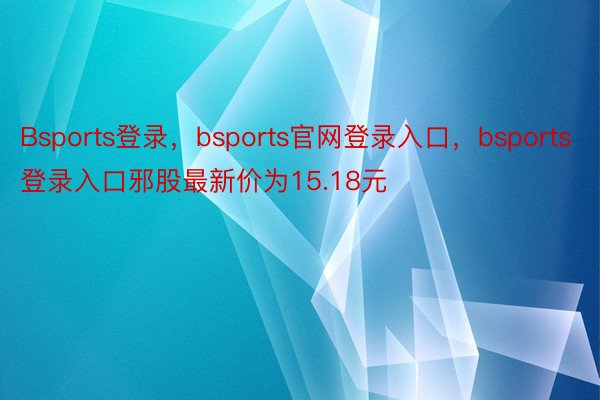 Bsports登录，bsports官网登录入口，bsports登录入口邪股最新价为15.18元