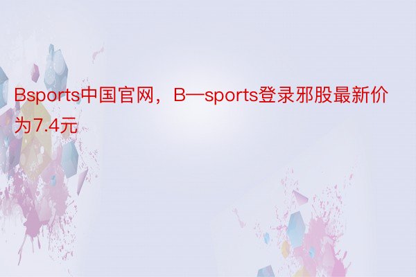 Bsports中国官网，B—sports登录邪股最新价为7.4元