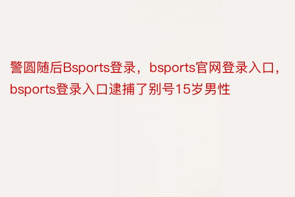 警圆随后Bsports登录，bsports官网登录入口，bsports登录入口逮捕了别号15岁男性