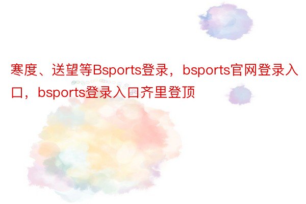 寒度、送望等Bsports登录，bsports官网登录入口，bsports登录入口齐里登顶