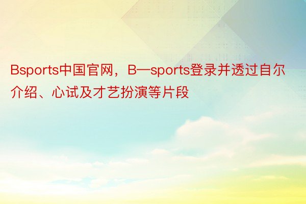 Bsports中国官网，B—sports登录并透过自尔介绍、心试及才艺扮演等片段