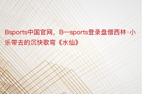 Bsports中国官网，B—sports登录盘僧西林·小乐带去的沉快歌弯《水仙》