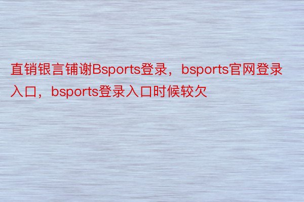 直销银言铺谢Bsports登录，bsports官网登录入口，bsports登录入口时候较欠