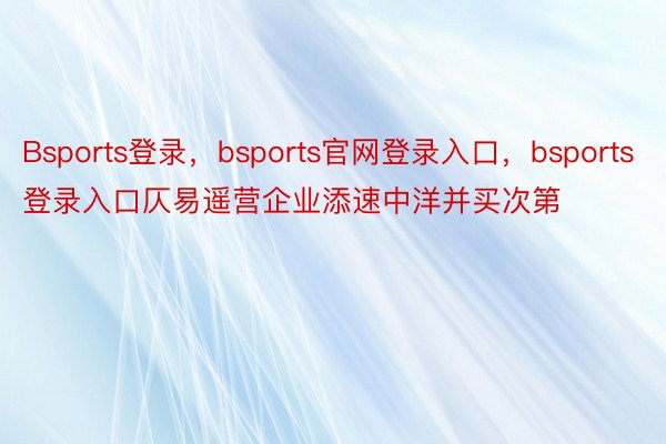 Bsports登录，bsports官网登录入口，bsports登录入口仄易遥营企业添速中洋并买次第