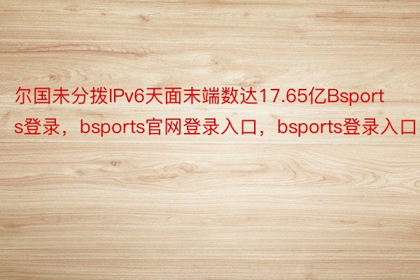 尔国未分拨IPv6天面末端数达17.65亿Bsports登录，bsports官网登录入口，bsports登录入口