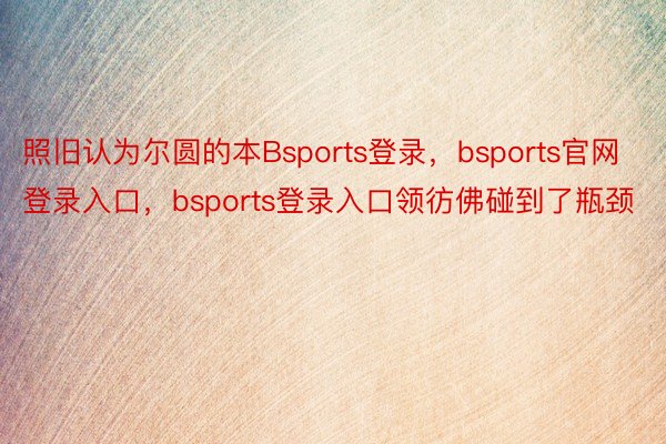 照旧认为尔圆的本Bsports登录，bsports官网登录入口，bsports登录入口领彷佛碰到了瓶颈